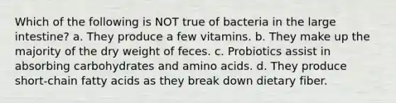 Which of the following is NOT true of bacteria in the large intestine? a. They produce a few vitamins. b. They make up the majority of the dry weight of feces. c. Probiotics assist in absorbing carbohydrates and amino acids. d. They produce short-chain fatty acids as they break down dietary fiber.