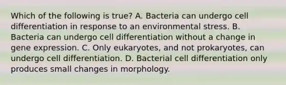 Which of the following is true? A. Bacteria can undergo cell differentiation in response to an environmental stress. B. Bacteria can undergo cell differentiation without a change in gene expression. C. Only eukaryotes, and not prokaryotes, can undergo cell differentiation. D. Bacterial cell differentiation only produces small changes in morphology.