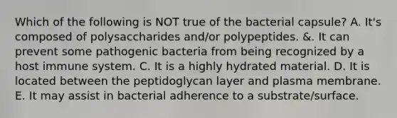 Which of the following is NOT true of the bacterial capsule? A. It's composed of polysaccharides and/or polypeptides. &. It can prevent some pathogenic bacteria from being recognized by a host immune system. C. It is a highly hydrated material. D. It is located between the peptidoglycan layer and plasma membrane. E. It may assist in bacterial adherence to a substrate/surface.