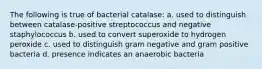 The following is true of bacterial catalase: a. used to distinguish between catalase-positive streptococcus and negative staphylococcus b. used to convert superoxide to hydrogen peroxide c. used to distinguish gram negative and gram positive bacteria d. presence indicates an anaerobic bacteria