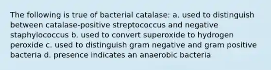 The following is true of bacterial catalase: a. used to distinguish between catalase-positive streptococcus and negative staphylococcus b. used to convert superoxide to hydrogen peroxide c. used to distinguish gram negative and gram positive bacteria d. presence indicates an anaerobic bacteria