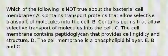 Which of the following is NOT true about the bacterial cell membrane? A. Contains transport proteins that allow selective transport of molecules into the cell. B. Contains porins that allow selective transport of molecules into the cell. C. The cell membrane contains peptidoglycan that provides cell rigidity and structure. D. The cell membrane is a phospholipid bilayer. E. B and C