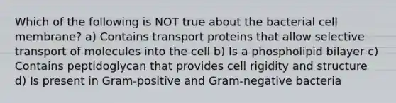 Which of the following is NOT true about the bacterial cell membrane? a) Contains transport proteins that allow selective transport of molecules into the cell b) Is a phospholipid bilayer c) Contains peptidoglycan that provides cell rigidity and structure d) Is present in Gram-positive and Gram-negative bacteria