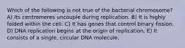 Which of the following is not true of the bacterial chromosome? A) Its centromeres uncouple during replication. B) It is highly folded within the cell. C) It has genes that control binary fission. D) DNA replication begins at the origin of replication. E) It consists of a single, circular DNA molecule.