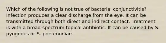 Which of the following is not true of bacterial conjunctivitis? Infection produces a clear discharge from the eye. It can be transmitted through both direct and indirect contact. Treatment is with a broad-spectrum topical antibiotic. It can be caused by S. pyogenes or S. pneumoniae.