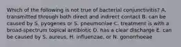 Which of the following is not true of bacterial conjunctivitis? A. transmitted through both direct and indirect contact B. can be caused by S. pyogenes or S. pneumoniae C. treatment is with a broad-spectrum topical antibiotic D. has a clear discharge E. can be caused by S. aureus, H. influenzae, or N. gonorrhoeae