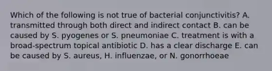 Which of the following is not true of bacterial conjunctivitis? A. transmitted through both direct and indirect contact B. can be caused by S. pyogenes or S. pneumoniae C. treatment is with a broad-spectrum topical antibiotic D. has a clear discharge E. can be caused by S. aureus, H. influenzae, or N. gonorrhoeae