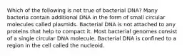 Which of the following is not true of bacterial DNA? Many bacteria contain additional DNA in the form of small circular molecules called plasmids. Bacterial DNA is not attached to any proteins that help to compact it. Most bacterial genomes consist of a single circular DNA molecule. Bacterial DNA is confined to a region in the cell called the nucleoid.