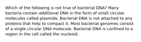 Which of the following is not true of bacterial DNA? Many bacteria contain additional DNA in the form of small circular molecules called plasmids. Bacterial DNA is not attached to any proteins that help to compact it. Most bacterial genomes consist of a single circular DNA molecule. Bacterial DNA is confined to a region in the cell called the nucleoid.