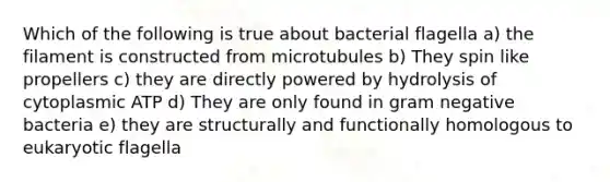 Which of the following is true about bacterial flagella a) the filament is constructed from microtubules b) They spin like propellers c) they are directly powered by hydrolysis of cytoplasmic ATP d) They are only found in gram negative bacteria e) they are structurally and functionally homologous to eukaryotic flagella