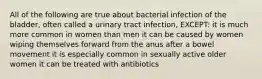 All of the following are true about bacterial infection of the bladder, often called a urinary tract infection, EXCEPT: it is much more common in women than men it can be caused by women wiping themselves forward from the anus after a bowel movement it is especially common in sexually active older women it can be treated with antibiotics