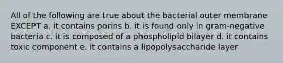 All of the following are true about the bacterial outer membrane EXCEPT a. it contains porins b. it is found only in gram-negative bacteria c. it is composed of a phospholipid bilayer d. it contains toxic component e. it contains a lipopolysaccharide layer