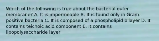 Which of the following is true about the bacterial outer membrane? A. It is impermeable B. It is found only in Gram-positive bacteria C. It is composed of a phospholipid bilayer D. It contains teichoic acid component E. It contains lipopolysaccharide layer