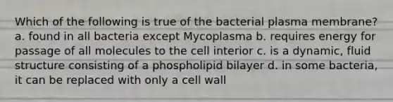 Which of the following is true of the bacterial plasma membrane? a. found in all bacteria except Mycoplasma b. requires energy for passage of all molecules to the cell interior c. is a dynamic, fluid structure consisting of a phospholipid bilayer d. in some bacteria, it can be replaced with only a cell wall