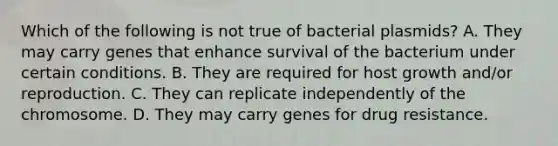 Which of the following is not true of bacterial plasmids? A. They may carry genes that enhance survival of the bacterium under certain conditions. B. They are required for host growth and/or reproduction. C. They can replicate independently of the chromosome. D. They may carry genes for drug resistance.