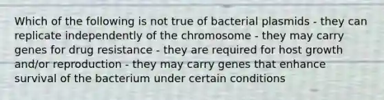 Which of the following is not true of bacterial plasmids - they can replicate independently of the chromosome - they may carry genes for drug resistance - they are required for host growth and/or reproduction - they may carry genes that enhance survival of the bacterium under certain conditions