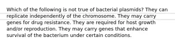 Which of the following is not true of bacterial plasmids? They can replicate independently of the chromosome. They may carry genes for drug resistance. They are required for host growth and/or reproduction. They may carry genes that enhance survival of the bacterium under certain conditions.