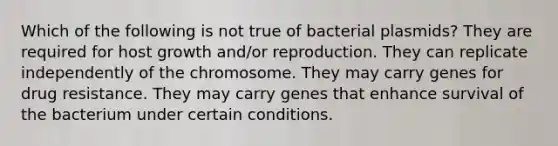 Which of the following is not true of bacterial plasmids? They are required for host growth and/or reproduction. They can replicate independently of the chromosome. They may carry genes for drug resistance. They may carry genes that enhance survival of the bacterium under certain conditions.