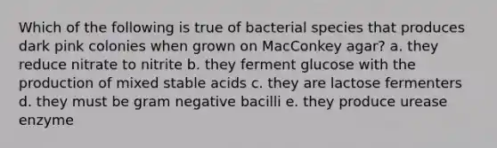 Which of the following is true of bacterial species that produces dark pink colonies when grown on MacConkey agar? a. they reduce nitrate to nitrite b. they ferment glucose with the production of mixed stable acids c. they are lactose fermenters d. they must be gram negative bacilli e. they produce urease enzyme