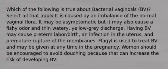 Which of the following is true about Bacterial vaginosis (BV)? Select all that apply It is caused by an imbalance of the normal vaginal flora. It may be asymptomatic but it may also cause a fishy odor and thin watery, yellow-grey discharge. Having BV may cause preterm labor/birth, an infection in the uterus, and premature rupture of the membranes. Flagyl is used to treat BV and may be given at any time in the pregnancy. Women should be encouraged to avoid douching because that can increase the risk of developing BV.