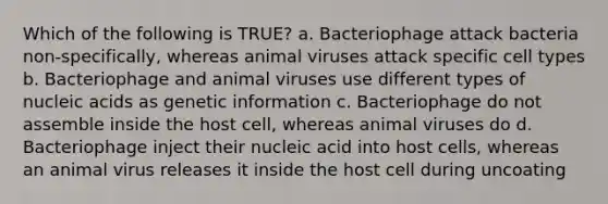 Which of the following is TRUE? a. Bacteriophage attack bacteria non-specifically, whereas animal viruses attack specific cell types b. Bacteriophage and animal viruses use different types of nucleic acids as genetic information c. Bacteriophage do not assemble inside the host cell, whereas animal viruses do d. Bacteriophage inject their nucleic acid into host cells, whereas an animal virus releases it inside the host cell during uncoating