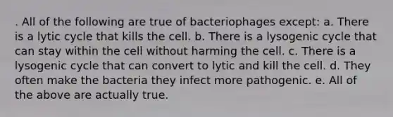 . All of the following are true of bacteriophages except: a. There is a lytic cycle that kills the cell. b. There is a lysogenic cycle that can stay within the cell without harming the cell. c. There is a lysogenic cycle that can convert to lytic and kill the cell. d. They often make the bacteria they infect more pathogenic. e. All of the above are actually true.