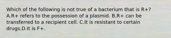 Which of the following is not true of a bacterium that is R+? A.R+ refers to the possession of a plasmid. B.R+ can be transferred to a recipient cell. C.It is resistant to certain drugs.D.It is F+.