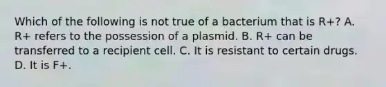 Which of the following is not true of a bacterium that is R+? A. R+ refers to the possession of a plasmid. B. R+ can be transferred to a recipient cell. C. It is resistant to certain drugs. D. It is F+.