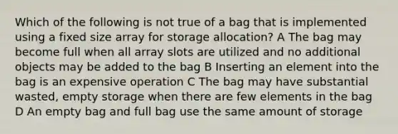 Which of the following is not true of a bag that is implemented using a fixed size array for storage allocation? A The bag may become full when all array slots are utilized and no additional objects may be added to the bag B Inserting an element into the bag is an expensive operation C The bag may have substantial wasted, empty storage when there are few elements in the bag D An empty bag and full bag use the same amount of storage