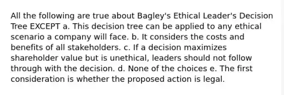 All the following are true about Bagley's Ethical Leader's Decision Tree EXCEPT a. This decision tree can be applied to any ethical scenario a company will face. b. It considers the costs and benefits of all stakeholders. c. If a decision maximizes shareholder value but is unethical, leaders should not follow through with the decision. d. None of the choices e. The first consideration is whether the proposed action is legal.