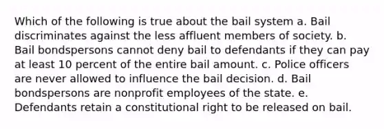 Which of the following is true about the bail system a. Bail discriminates against the less affluent members of society. b. Bail bondspersons cannot deny bail to defendants if they can pay at least 10 percent of the entire bail amount. c. Police officers are never allowed to influence the bail decision. d. Bail bondspersons are nonprofit employees of the state. e. Defendants retain a constitutional right to be released on bail.