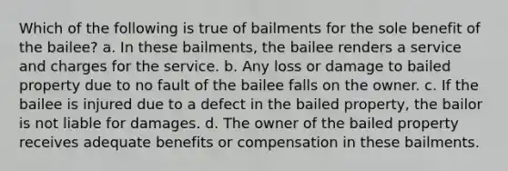 Which of the following is true of bailments for the sole benefit of the bailee? a. In these bailments, the bailee renders a service and charges for the service. b. Any loss or damage to bailed property due to no fault of the bailee falls on the owner. c. ​If the bailee is injured due to a defect in the bailed property, the bailor is not liable for damages. d. The owner of the bailed property receives adequate benefits or compensation in these bailments.