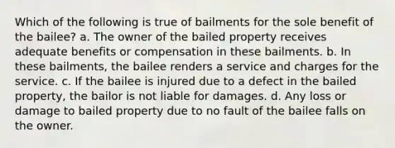 Which of the following is true of bailments for the sole benefit of the bailee? a. The owner of the bailed property receives adequate benefits or compensation in these bailments. b. In these bailments, the bailee renders a service and charges for the service. c. ​If the bailee is injured due to a defect in the bailed property, the bailor is not liable for damages. d. Any loss or damage to bailed property due to no fault of the bailee falls on the owner.