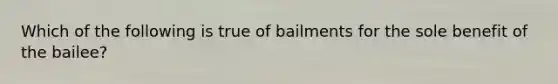 Which of the following is true of bailments for the sole benefit of the bailee?