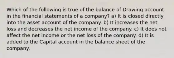 Which of the following is true of the balance of Drawing account in the financial statements of a company? a) It is closed directly into the asset account of the company. b) It increases the net loss and decreases the net income of the company. c) It does not affect the net income or the net loss of the company. d) It is added to the Capital account in the balance sheet of the company.