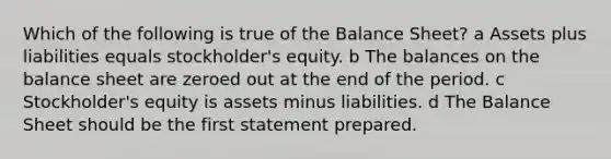 Which of the following is true of the Balance Sheet? a Assets plus liabilities equals stockholder's equity. b The balances on the balance sheet are zeroed out at the end of the period. c Stockholder's equity is assets minus liabilities. d The Balance Sheet should be the first statement prepared.