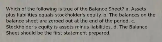 Which of the following is true of the Balance Sheet? a. Assets plus liabilities equals stockholder's equity. b. The balances on the balance sheet are zeroed out at the end of the period. c. Stockholder's equity is assets minus liabilities. d. The Balance Sheet should be the first statement prepared.