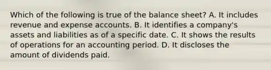 Which of the following is true of the balance sheet? A. It includes revenue and expense accounts. B. It identifies a company's assets and liabilities as of a specific date. C. It shows the results of operations for an accounting period. D. It discloses the amount of dividends paid.