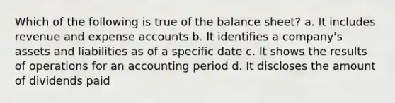 Which of the following is true of the balance sheet? a. It includes revenue and expense accounts b. It identifies a company's assets and liabilities as of a specific date c. It shows the results of operations for an accounting period d. It discloses the amount of dividends paid