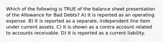 Which of the following is TRUE of the balance sheet presentation of the Allowance for Bad Debts? A) It is reported as an operating expense. B) It is reported as a separate, independent line item under current assets. C) It is shown as a contra account related to accounts receivable. D) It is reported as a current liability.