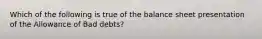 Which of the following is true of the balance sheet presentation of the Allowance of Bad debts?