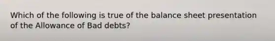 Which of the following is true of the balance sheet presentation of the Allowance of Bad debts?