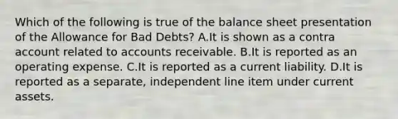 Which of the following is true of the balance sheet presentation of the Allowance for Bad​ Debts? A.It is shown as a contra account related to accounts receivable. B.It is reported as an operating expense. C.It is reported as a current liability. D.It is reported as a​ separate, independent line item under current assets.