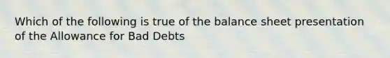 Which of the following is true of the balance sheet presentation of the Allowance for Bad Debts