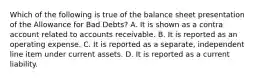 Which of the following is true of the balance sheet presentation of the Allowance for Bad​ Debts? A. It is shown as a contra account related to accounts receivable. B. It is reported as an operating expense. C. It is reported as a​ separate, independent line item under current assets. D. It is reported as a current liability.