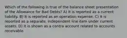 Which of the following is true of the balance sheet presentation of the Allowance for Bad Debts? A) It is reported as a current liability. B) It is reported as an operation expense. C) It is reported as a separate, independent line item under current assets. D) It is shown as a contra account related to accounts receivable.