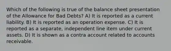 Which of the following is true of the balance sheet presentation of the Allowance for Bad Debts? A) It is reported as a current liability. B) It is reported as an operation expense. C) It is reported as a separate, independent line item under current assets. D) It is shown as a contra account related to accounts receivable.