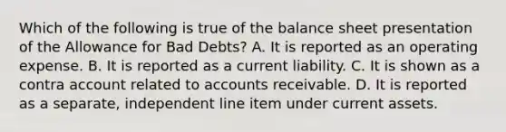 Which of the following is true of the balance sheet presentation of the Allowance for Bad​ Debts? A. It is reported as an operating expense. B. It is reported as a current liability. C. It is shown as a contra account related to accounts receivable. D. It is reported as a​ separate, independent line item under current assets.