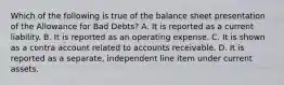 Which of the following is true of the balance sheet presentation of the Allowance for Bad​ Debts? A. It is reported as a current liability. B. It is reported as an operating expense. C. It is shown as a contra account related to accounts receivable. D. It is reported as a​ separate, independent line item under current assets.