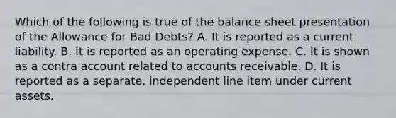 Which of the following is true of the balance sheet presentation of the Allowance for Bad​ Debts? A. It is reported as a current liability. B. It is reported as an operating expense. C. It is shown as a contra account related to accounts receivable. D. It is reported as a​ separate, independent line item under current assets.